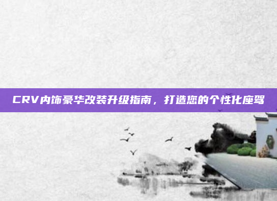 CRV内饰豪华改装升级指南，打造您的个性化座驾