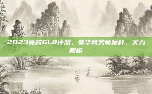 2023新款GL8评测,豪华商务新标杆,实力解析