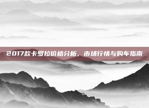 2017款卡罗拉价格分析，市场行情与购车指南
