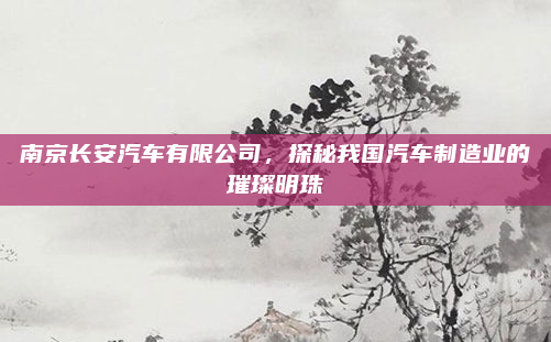 南京长安汽车有限公司,探秘我国汽车制造业的璀璨明珠
