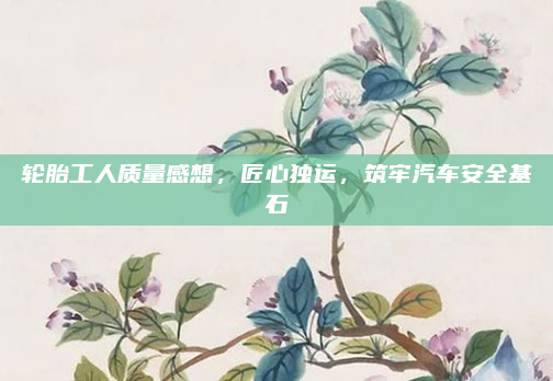轮胎工人质量感想，匠心独运，筑牢汽车安全基石