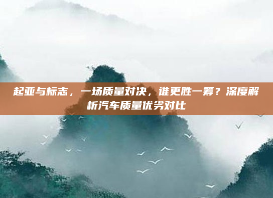 起亚与标志，一场质量对决，谁更胜一筹？深度解析汽车质量优劣对比