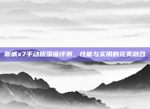 斯威x7手动版深度评测，性能与实用的完美融合