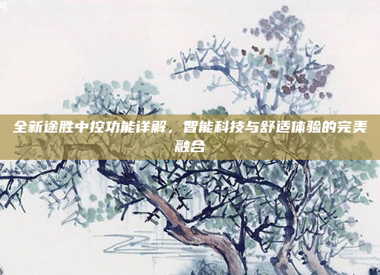 全新途胜中控功能详解,智能科技与舒适体验的完美融合