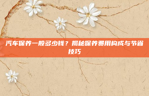 汽车保养一般多少钱？揭秘保养费用构成与节省技巧
