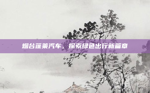 烟台蓬莱汽车,探索绿色出行新篇章