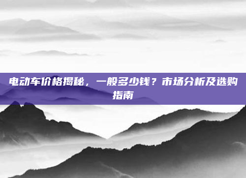 电动车价格揭秘,一般多少钱?市场分析及选购指南