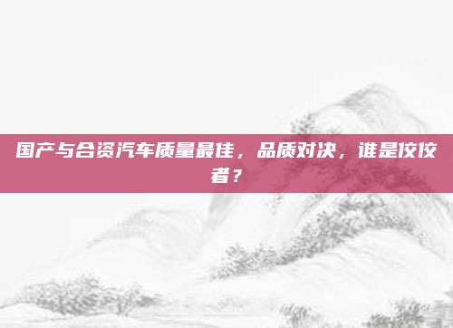 国产与合资汽车质量最佳,品质对决,谁是佼佼者?