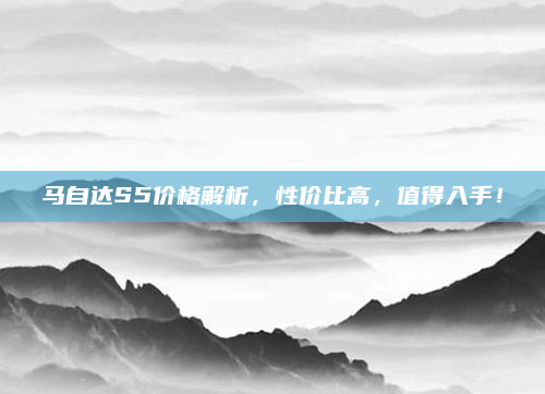 马自达S5价格解析,性价比高,值得入手!