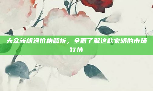 大众新朗逸价格解析,全面了解这款家轿的市场行情