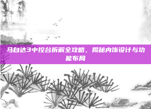 马自达3中控台拆解全攻略,揭秘内饰设计与功能布局