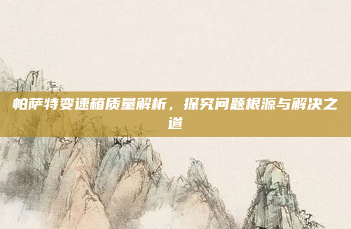 帕萨特变速箱质量解析,探究问题根源与解决之道