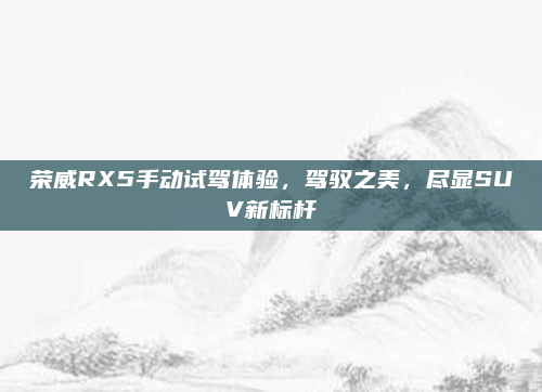 荣威RX5手动试驾体验，驾驭之美，尽显SUV新标杆