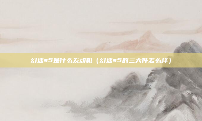 幻速s5是什么发动机(幻速s5的三大件怎么样)
