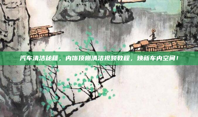 汽车清洁秘籍,内饰顶棚清洁视频教程,焕新车内空间!