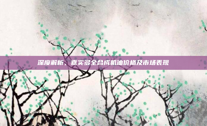 深度解析,嘉实多全合成机油价格及市场表现