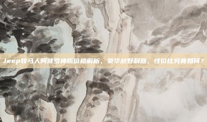 Jeep牧马人阿波罗神版价格解析,豪华越野利器,性价比究竟如何?