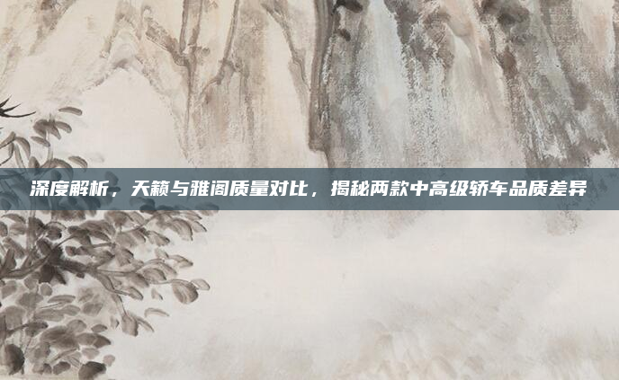 深度解析,天籁与雅阁质量对比,揭秘两款中高级轿车品质差异