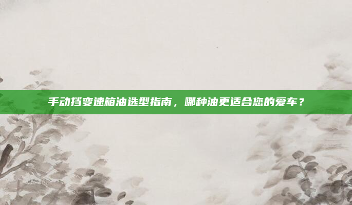 手动挡变速箱油选型指南,哪种油更适合您的爱车?