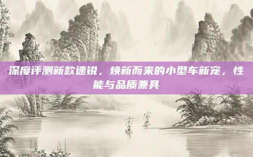 深度评测新款速锐,焕新而来的小型车新宠,性能与品质兼具
