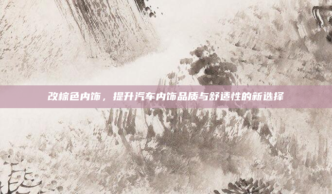 改棕色内饰,提升汽车内饰品质与舒适性的新选择