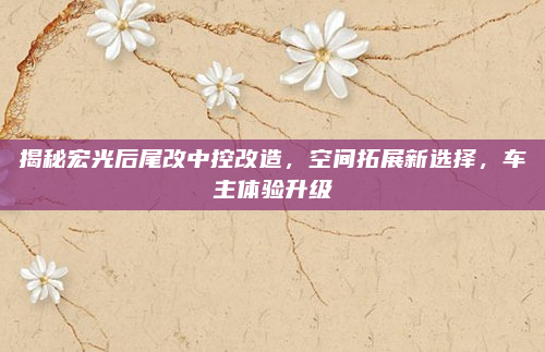 揭秘宏光后尾改中控改造,空间拓展新选择,车主体验升级