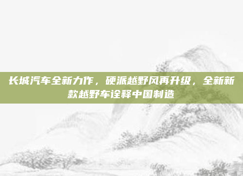 长城汽车全新力作，硬派越野风再升级，全新新款越野车诠释中国制造