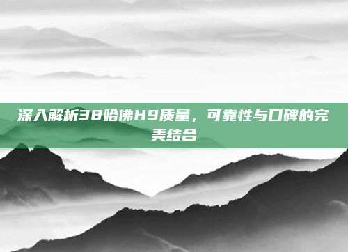 深入解析38哈佛H9质量，可靠性与口碑的完美结合