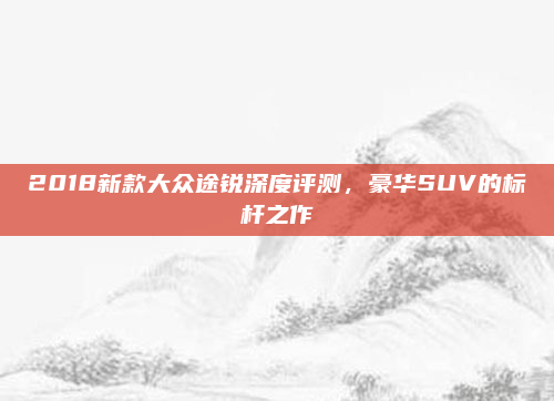 2018新款大众途锐深度评测,豪华SUV的标杆之作