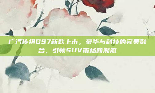 广汽传祺GS7新款上市,豪华与科技的完美融合,引领SUV市场新潮流