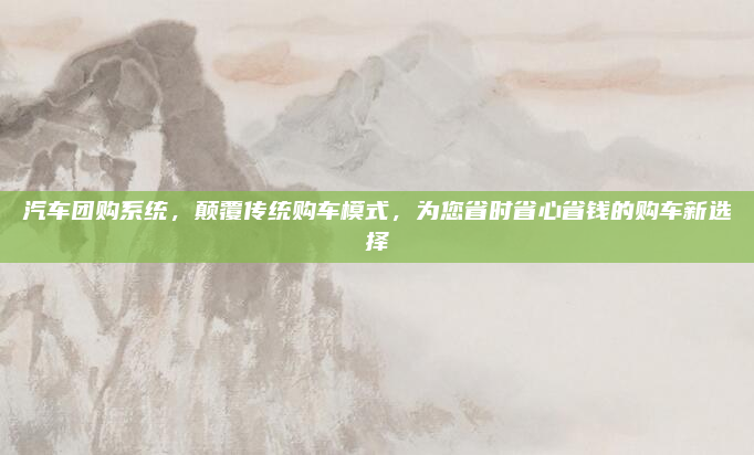 汽车团购系统，颠覆传统购车模式，为您省时省心省钱的购车新选择