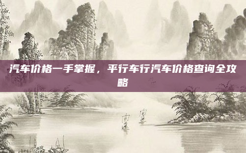 汽车价格一手掌握,平行车行汽车价格查询全攻略