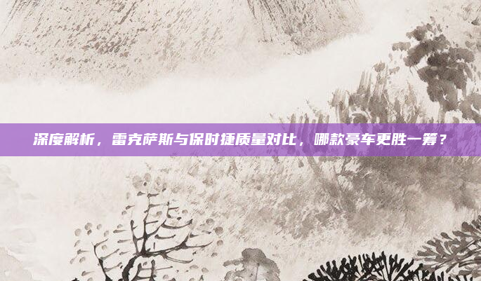 深度解析，雷克萨斯与保时捷质量对比，哪款豪车更胜一筹？