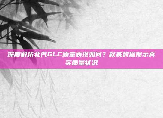 深度解析北汽GLC质量表现如何？权威数据揭示真实质量状况