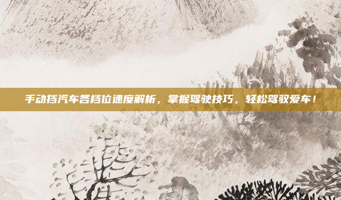 手动挡汽车各档位速度解析,掌握驾驶技巧,轻松驾驭爱车!