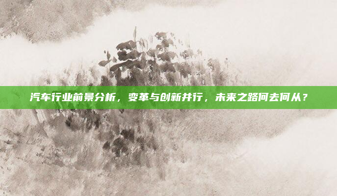 汽车行业前景分析，变革与创新并行，未来之路何去何从？