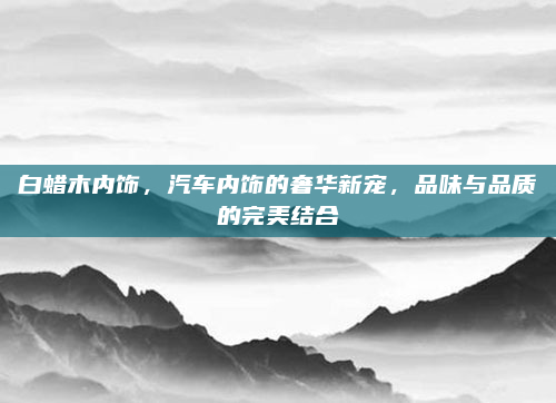 白蜡木内饰,汽车内饰的奢华新宠,品味与品质的完美结合