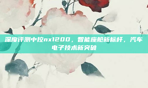 深度评测中控nx1200,智能座舱新标杆,汽车电子技术新突破