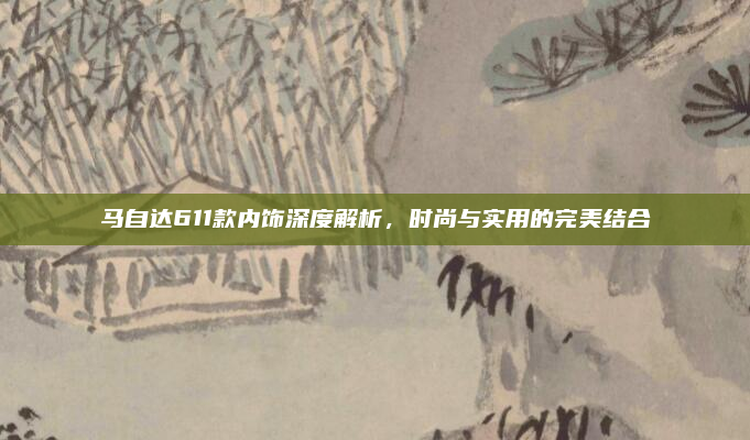马自达611款内饰深度解析，时尚与实用的完美结合