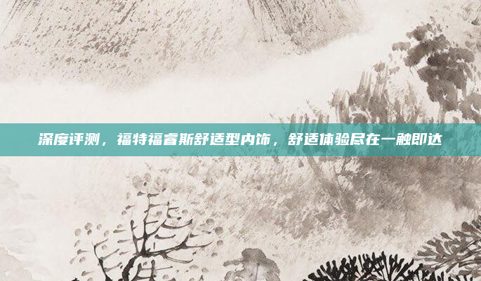 深度评测,福特福睿斯舒适型内饰,舒适体验尽在一触即达