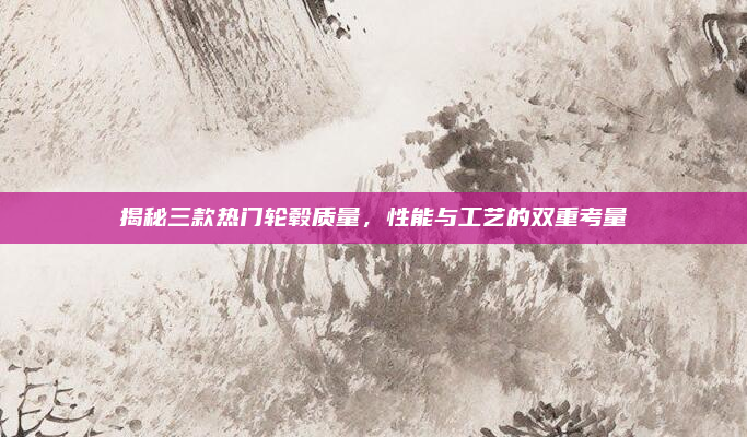 揭秘三款热门轮毂质量，性能与工艺的双重考量