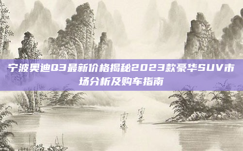 宁波奥迪Q3最新价格揭秘2023款豪华SUV市场分析及购车指南