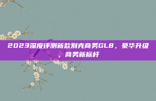 2023深度评测新款别克商务GL8，豪华升级，商务新标杆