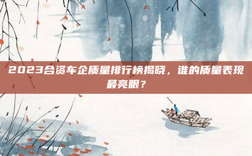 2023合资车企质量排行榜揭晓,谁的质量表现最亮眼?