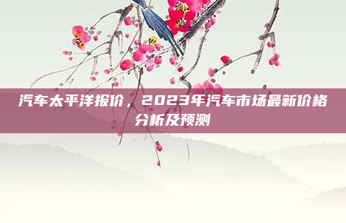 汽车太平洋报价,2023年汽车市场最新价格分析及预测