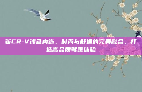 新CR-V浅色内饰，时尚与舒适的完美融合，打造高品质驾乘体验