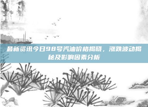 最新资讯今日98号汽油价格揭晓，涨跌波动揭秘及影响因素分析