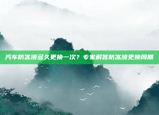 汽车防冻液多久更换一次?专家解答防冻液更换周期