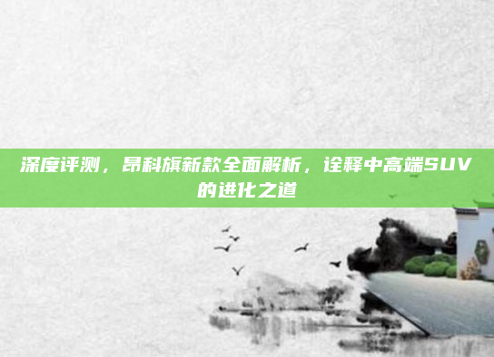 深度评测,昂科旗新款全面解析,诠释中高端SUV的进化之道