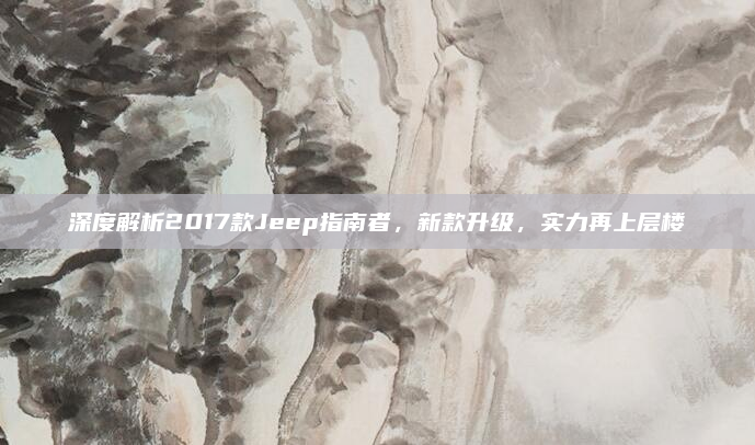 深度解析2017款Jeep指南者，新款升级，实力再上层楼